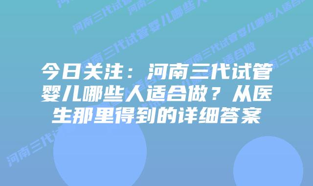 今日关注：河南三代试管婴儿哪些人适合做？从医生那里得到的详细答案