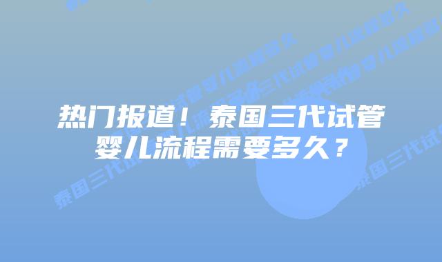 热门报道！泰国三代试管婴儿流程需要多久？