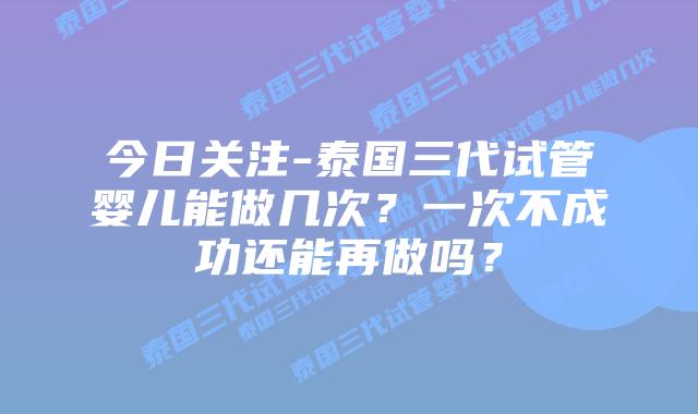 今日关注-泰国三代试管婴儿能做几次？一次不成功还能再做吗？