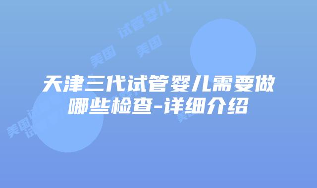 天津三代试管婴儿需要做哪些检查-详细介绍