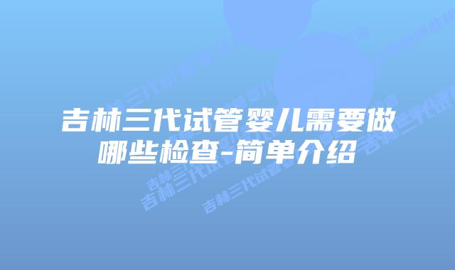吉林三代试管婴儿需要做哪些检查-简单介绍