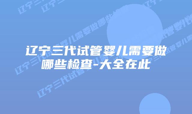 辽宁三代试管婴儿需要做哪些检查-大全在此