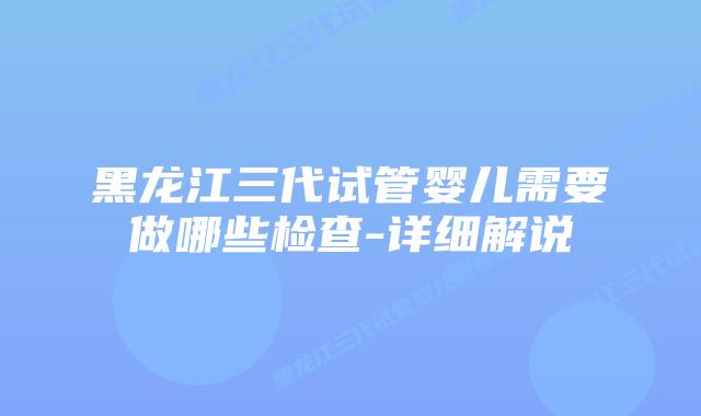 黑龙江三代试管婴儿需要做哪些检查-详细解说