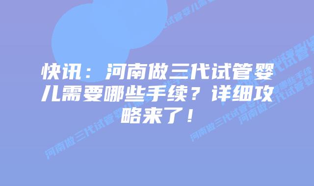 快讯:河南做三代试管婴儿需要哪些手续?详细攻略来了!