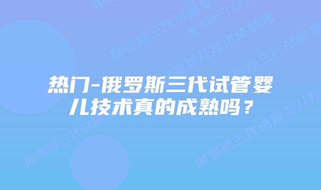 热门-俄罗斯三代试管婴儿技术真的成熟吗？