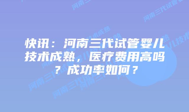 快讯:河南三代试管婴儿技术成熟,医疗费用高吗?成功率如何?