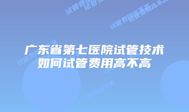 广东省第七医院试管技术如何试管费用高不高