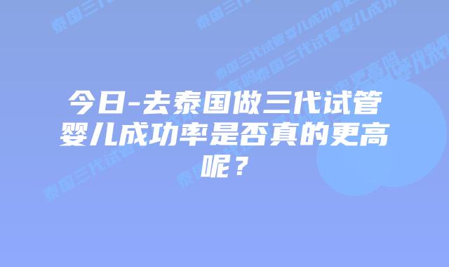 今日-去泰国做三代试管婴儿成功率是否真的更高呢?