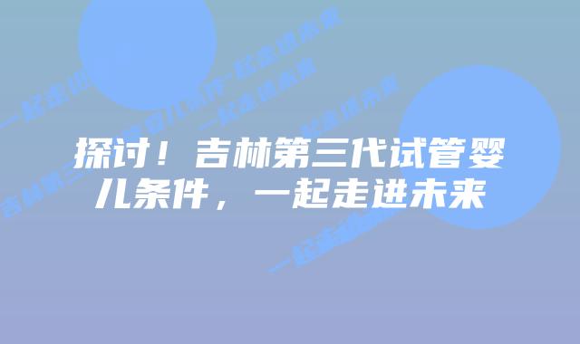 探讨!吉林第三代试管婴儿条件,一起走进未来