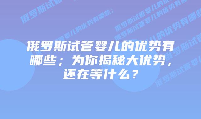 俄罗斯试管婴儿的优势有哪些；为你揭秘大优势，还在等什么？