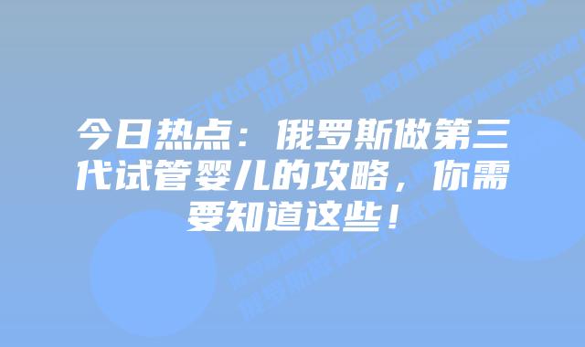 今日热点:俄罗斯做第三代试管婴儿的攻略,你需要知道这些!