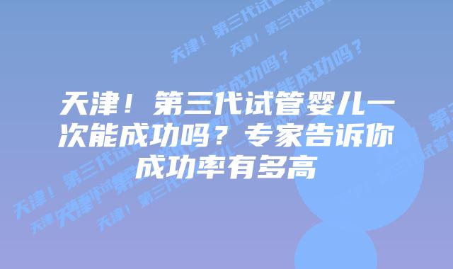 天津!第三代试管婴儿一次能成功吗?专家告诉你成功率有多高
