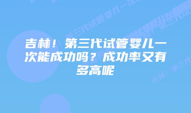 吉林!第三代试管婴儿一次能成功吗?成功率又有多高呢