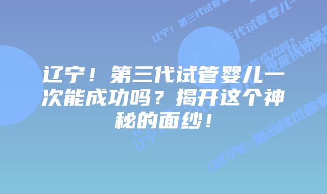 辽宁!第三代试管婴儿一次能成功吗?揭开这个神秘的面纱!