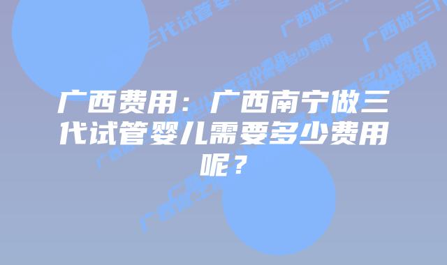 广西费用:广西南宁做三代试管婴儿需要多少费用呢?
