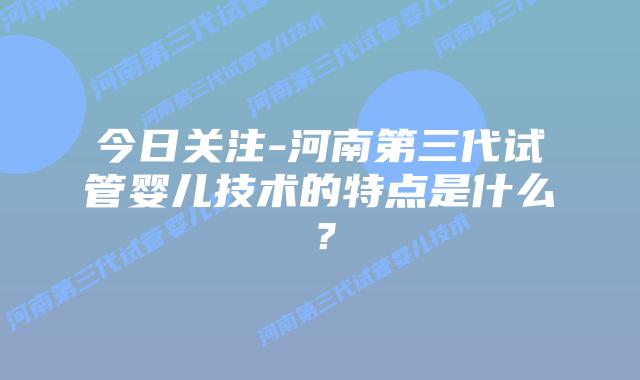 今日关注-河南第三代试管婴儿技术的特点是什么?