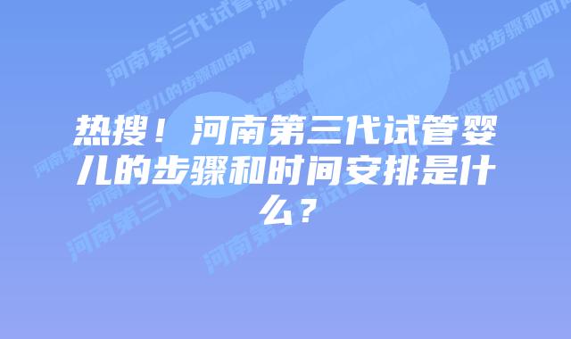 热搜！河南第三代试管婴儿的步骤和时间安排是什么？