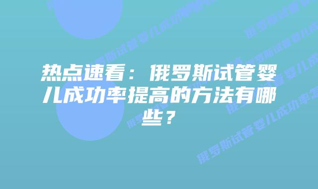 热点速看:俄罗斯试管婴儿成功率提高的方法有哪些?