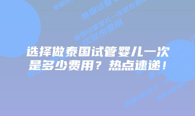 选择做泰国试管婴儿一次是多少费用?热点速递!
