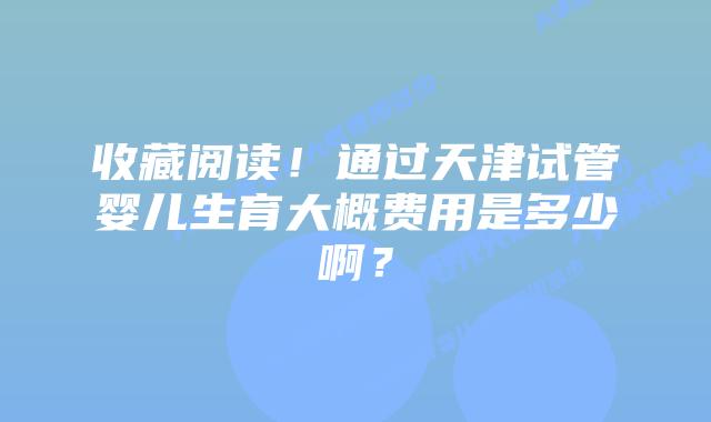 收藏阅读!通过天津试管婴儿生育大概费用是多少啊?