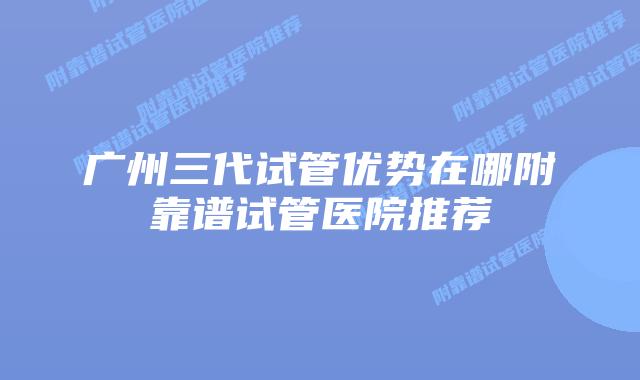 广州三代试管优势在哪附靠谱试管医院推荐
