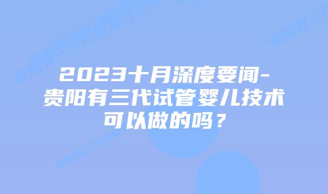 2023十月深度要闻-贵阳有三代试管婴儿技术可以做的吗?