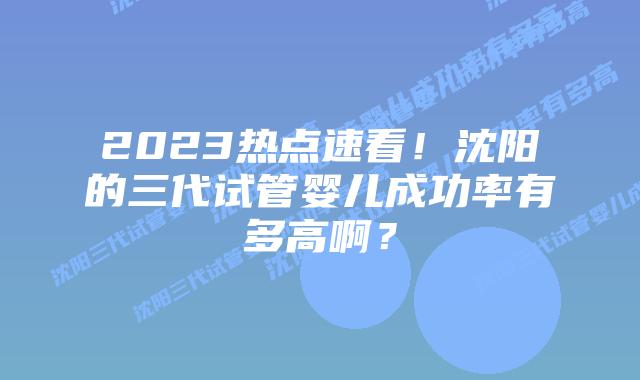2023热点速看!沈阳的三代试管婴儿成功率有多高啊?