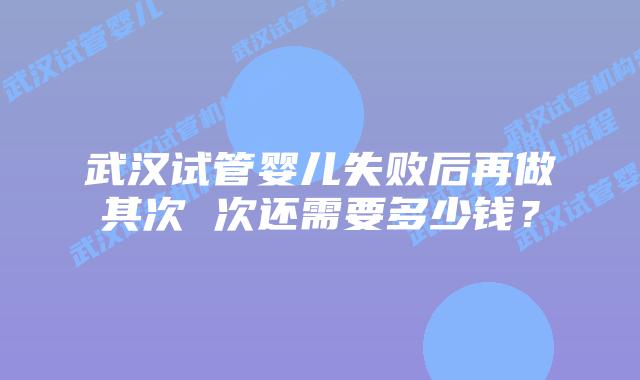武汉试管婴儿失败后再做其次 次还需要多少钱？