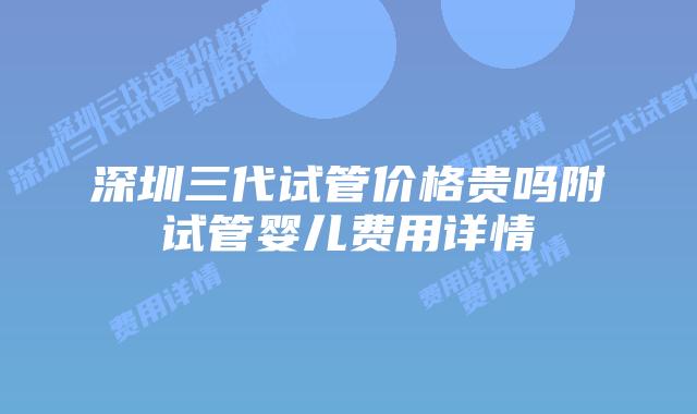 深圳三代试管价格贵吗附试管婴儿费用详情