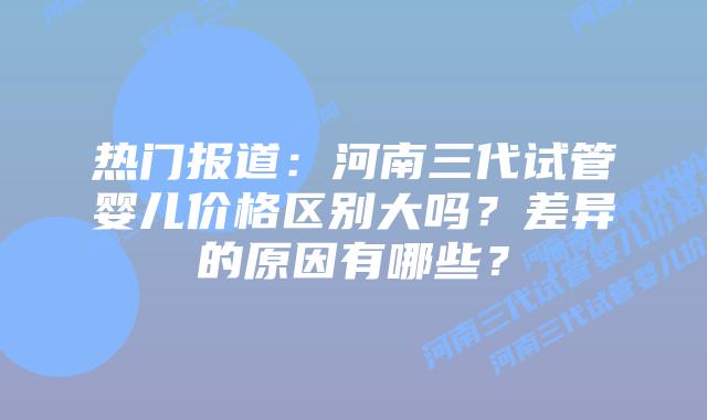热门报道:河南三代试管婴儿价格区别大吗?差异的原因有哪些?