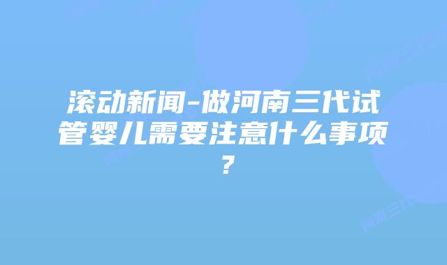 滚动新闻-做河南三代试管婴儿需要注意什么事项?