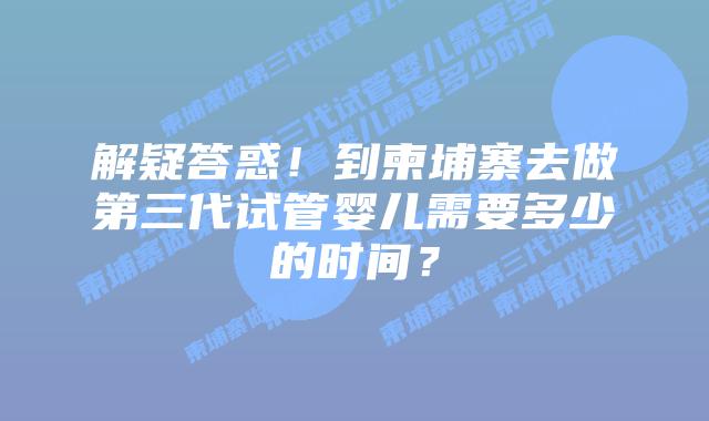 解疑答惑!到柬埔寨去做第三代试管婴儿需要多少的时间?