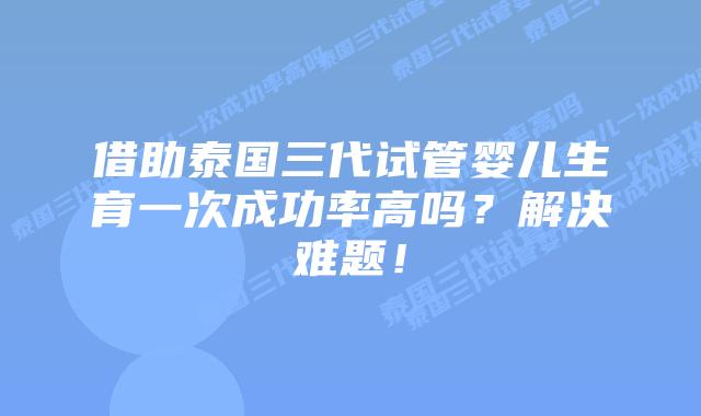 借助泰国三代试管婴儿生育一次成功率高吗?解决难题!