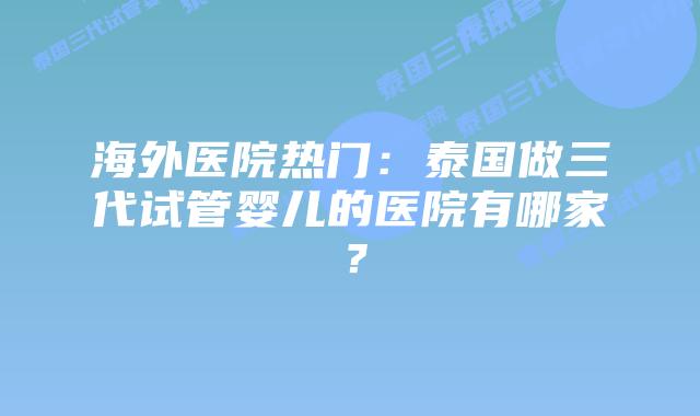 海外医院热门：泰国做三代试管婴儿的医院有哪家？