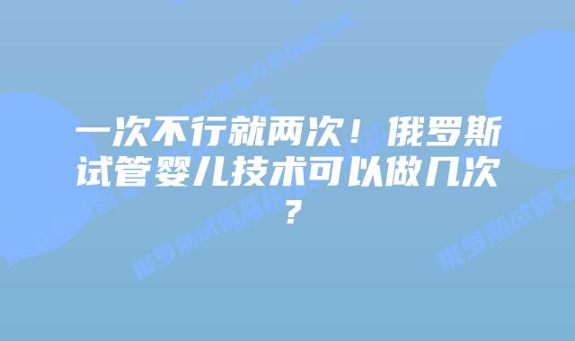 一次不行就两次!俄罗斯试管婴儿技术可以做几次?