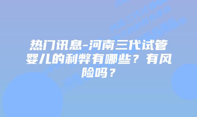 热门讯息-河南三代试管婴儿的利弊有哪些？有风险吗？