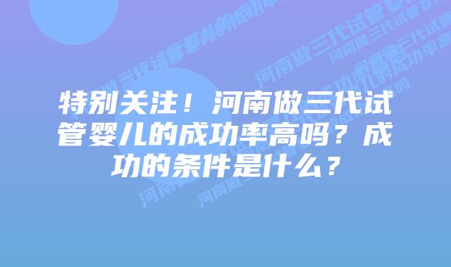 特别关注!河南做三代试管婴儿的成功率高吗?成功的条件是什么?