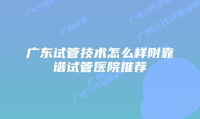 广东试管技术怎么样附靠谱试管医院推荐