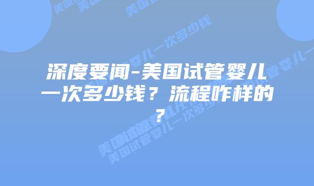 深度要闻-美国试管婴儿一次多少钱?流程咋样的?