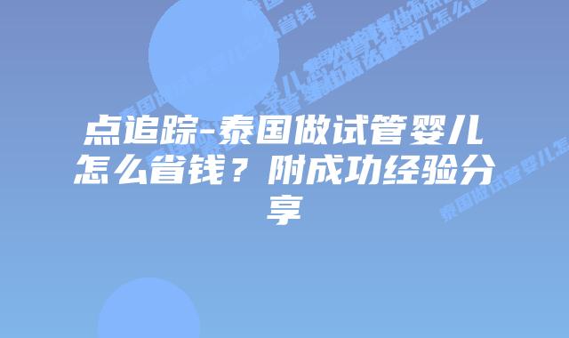 点追踪-泰国做试管婴儿怎么省钱？附成功经验分享