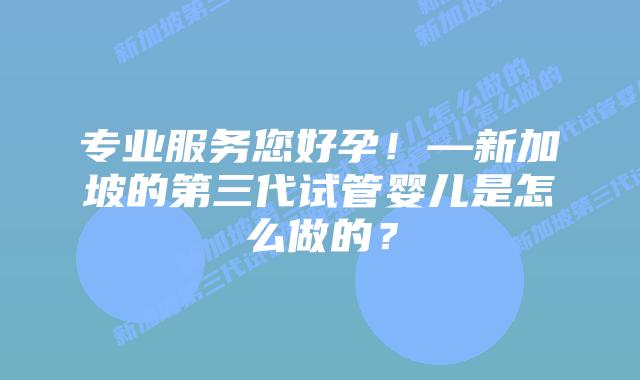 专业服务您好孕!—新加坡的第三代试管婴儿是怎么做的?