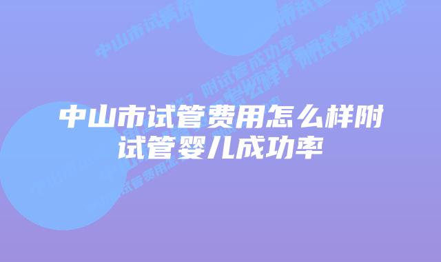 中山市试管费用怎么样附试管婴儿成功率