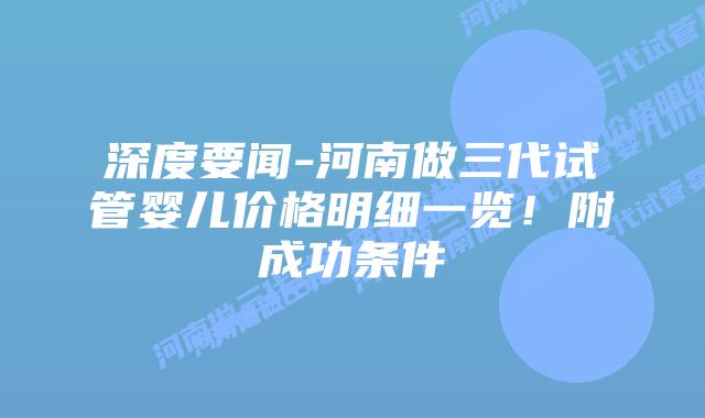 深度要闻-河南做三代试管婴儿价格明细一览!附成功条件
