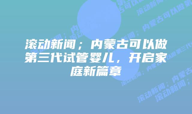 滚动新闻;内蒙古可以做第三代试管婴儿,开启家庭新篇章