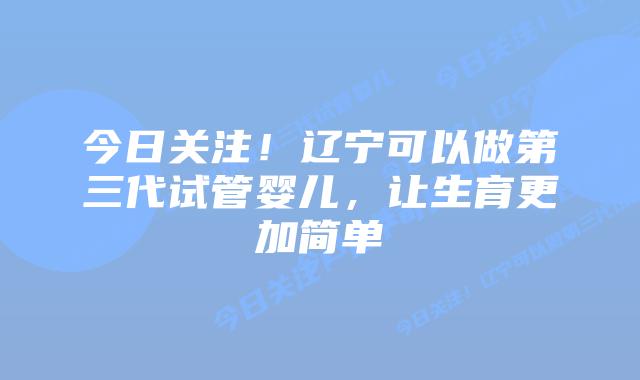 今日关注!辽宁可以做第三代试管婴儿,让生育更加简单