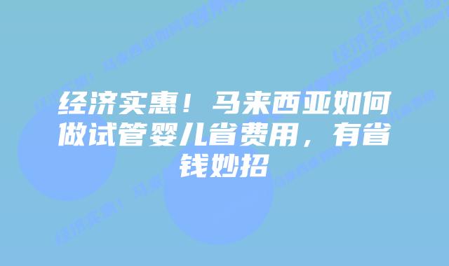 经济实惠！马来西亚如何做试管婴儿省费用，有省钱妙招