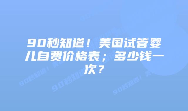 90秒知道!美国试管婴儿自费价格表;多少钱一次?
