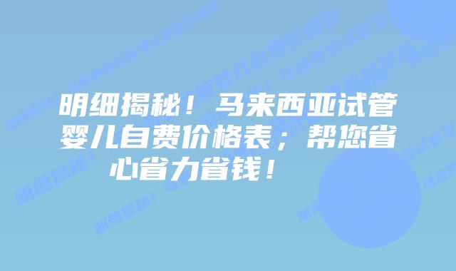 明细揭秘！马来西亚试管婴儿自费价格表；帮您省心省力省钱！    