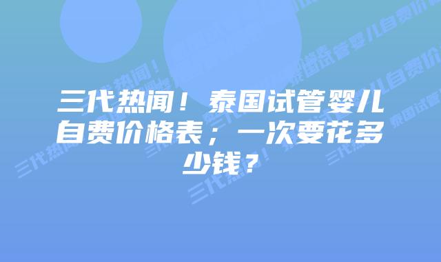 三代热闻!泰国试管婴儿自费价格表;一次要花多少钱?
