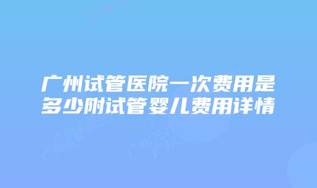 广州试管医院一次费用是多少附试管婴儿费用详情
